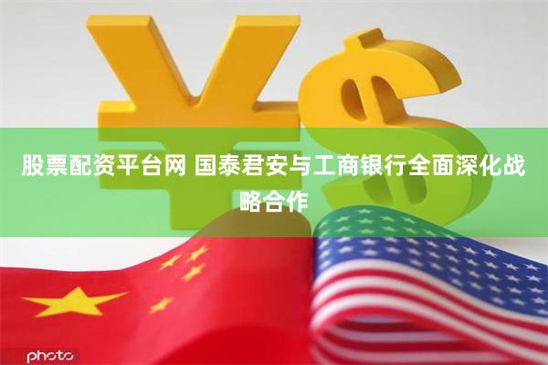 股票配资平台网 国泰君安与工商银行全面深化战略合作