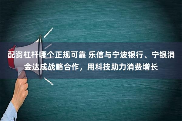 配资杠杆哪个正规可靠 乐信与宁波银行、宁银消金达成战略合作，用科技助力消费增长