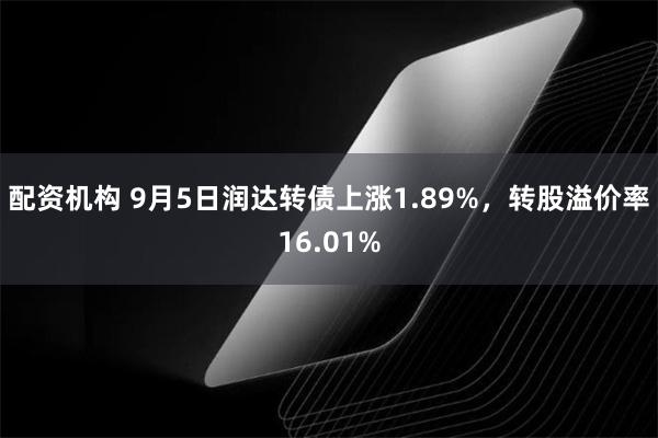 配资机构 9月5日润达转债上涨1.89%，转股溢价率16.01%