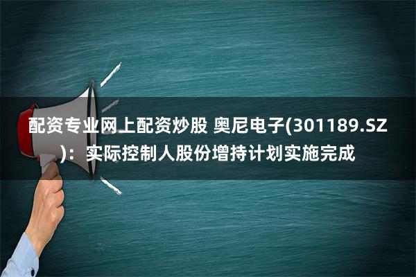 配资专业网上配资炒股 奥尼电子(301189.SZ)：实际控制人股份增持计划实施完成