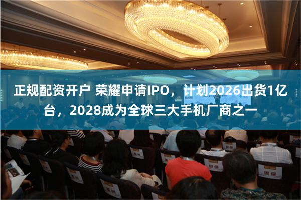 正规配资开户 荣耀申请IPO，计划2026出货1亿台，2028成为全球三大手机厂商之一