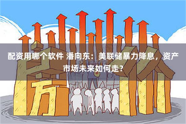 配资用哪个软件 潘向东：美联储暴力降息，资产市场未来如何走？