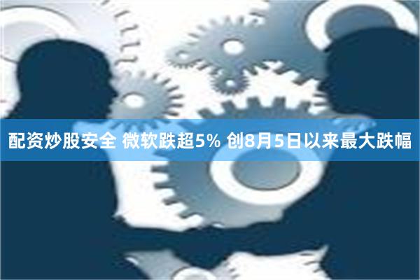 配资炒股安全 微软跌超5% 创8月5日以来最大跌幅