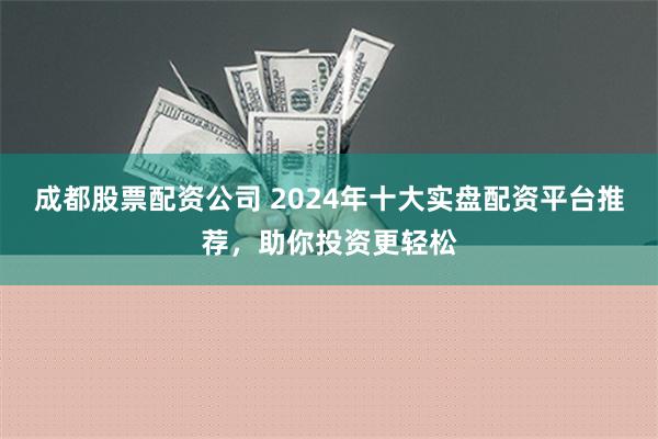 成都股票配资公司 2024年十大实盘配资平台推荐，助你投资更轻松