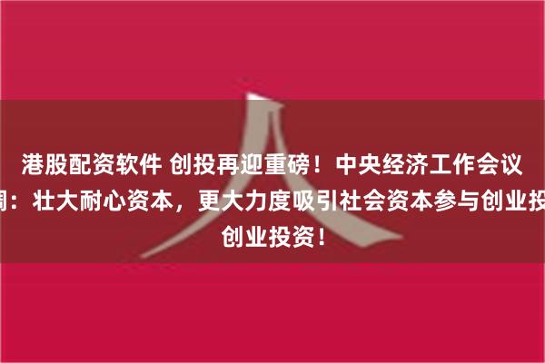 港股配资软件 创投再迎重磅！中央经济工作会议定调：壮大耐心资本，更大力度吸引社会资本参与创业投资！