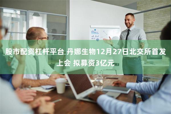 股市配资杠杆平台 丹娜生物12月27日北交所首发上会 拟募资3亿元