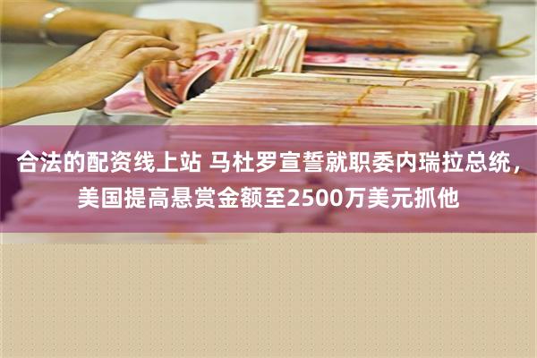 合法的配资线上站 马杜罗宣誓就职委内瑞拉总统，美国提高悬赏金额至2500万美元抓他