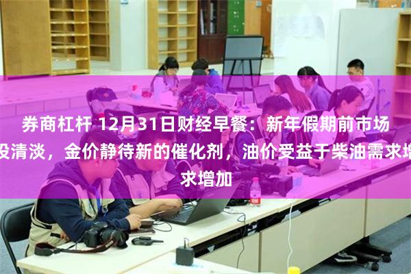 券商杠杆 12月31日财经早餐：新年假期前市场交投清淡，金价静待新的催化剂，油价受益于柴油需求增加