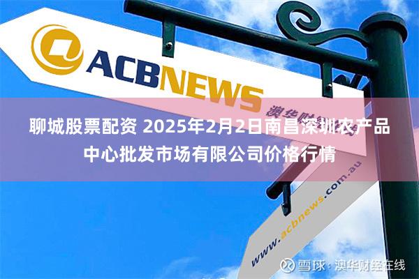 聊城股票配资 2025年2月2日南昌深圳农产品中心批发市场有限公司价格行情