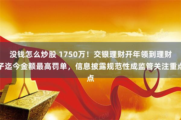 没钱怎么炒股 1750万！交银理财开年领到理财子迄今金额最高罚单，信息披露规范性成监管关注重点